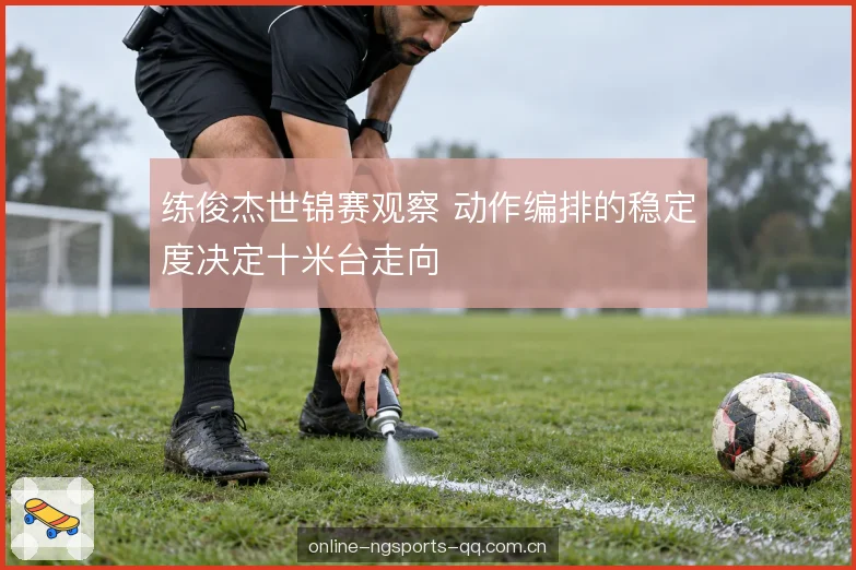 练俊杰世锦赛观察 动作编排的稳定度决定十米台走向